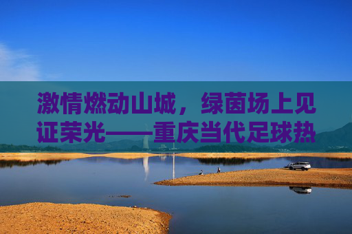 激情燃动山城,绿茵场上见证荣光——重庆当代足球热身赛纪实