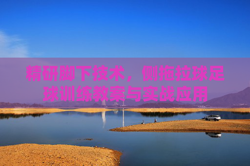 精研脚下技术,侧拖拉球足球训练教案与实战应用
