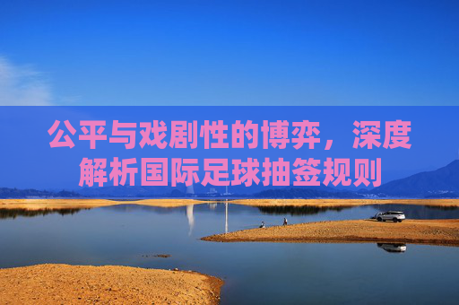 公平与戏剧性的博弈,深度解析国际足球抽签规则