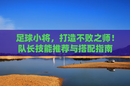 足球小将,打造不败之师!队长技能推荐与搭配指南