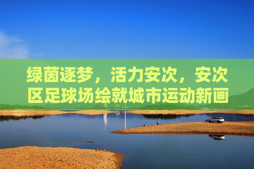 绿茵逐梦，活力安次，安次区足球场绘就城市运动新画卷