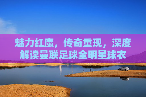 魅力红魔,传奇重现,深度解读曼联足球全明星球衣