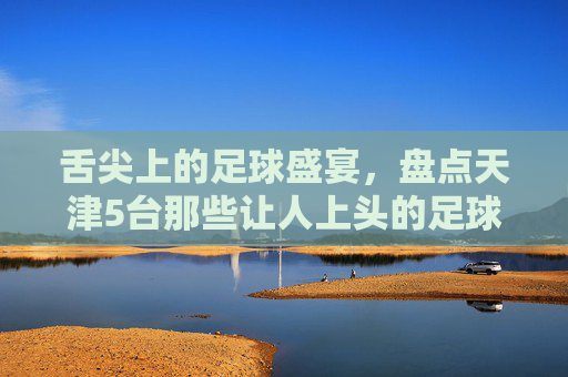 舌尖上的足球盛宴,盘点天津5台那些让人上头的足球解说天团