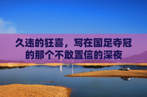 久违的狂喜,写在国足夺冠的那个不敢置信的深夜