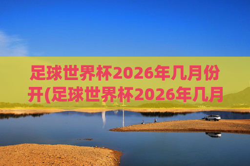 足球世界杯2026年几月份开(足球世界杯2026年几月份开始)