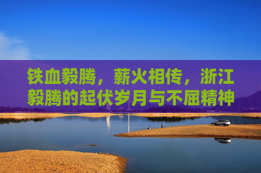 铁血毅腾,薪火相传,浙江毅腾的起伏岁月与不屈精神