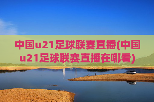 中国u21足球联赛直播(中国u21足球联赛直播在哪看)