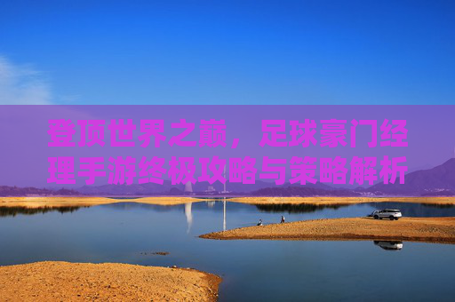 登顶世界之巅,足球豪门经理手游终极攻略与策略解析