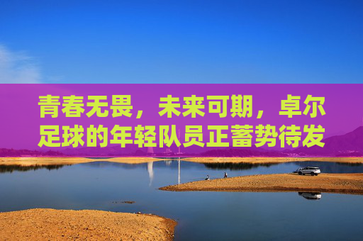 青春无畏,未来可期,卓尔足球的年轻队员正蓄势待发