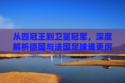 从四冠王到卫冕冠军,深度解析德国与法国足球谁更厉害?