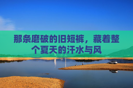 那条磨破的旧短裤,藏着整个夏天的汗水与风