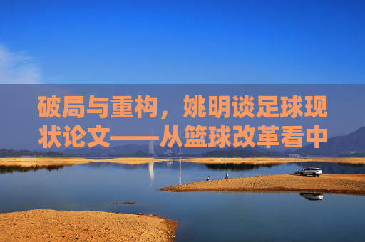 破局与重构,姚明谈足球现状论文——从篮球改革看中国体育的深层逻辑