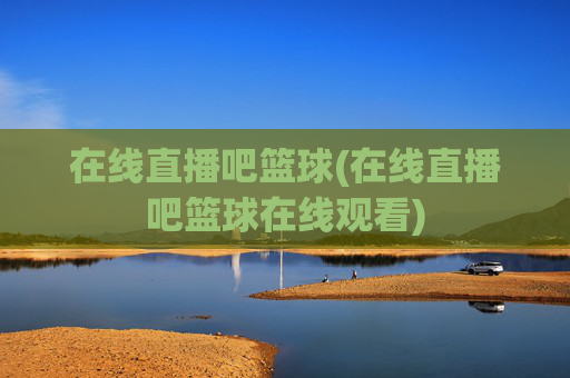 在线直播吧篮球(在线直播吧篮球在线观看)