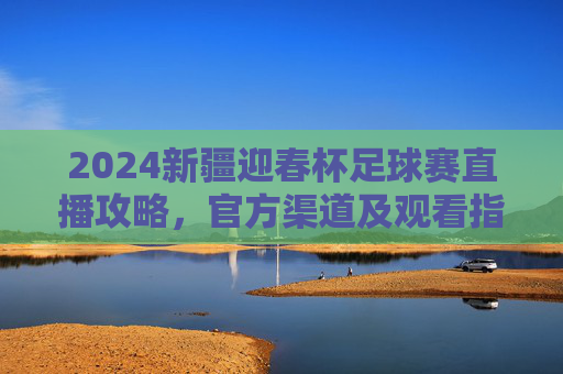 2024新疆迎春杯足球赛直播攻略,官方渠道及观看指南