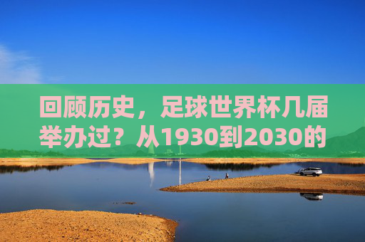 回顾历史,足球世界杯几届举办过?从1930到2030的辉煌历程