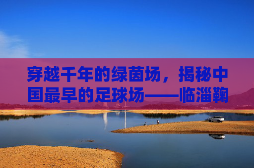 穿越千年的绿茵场,揭秘中国最早的足球场——临淄鞠城