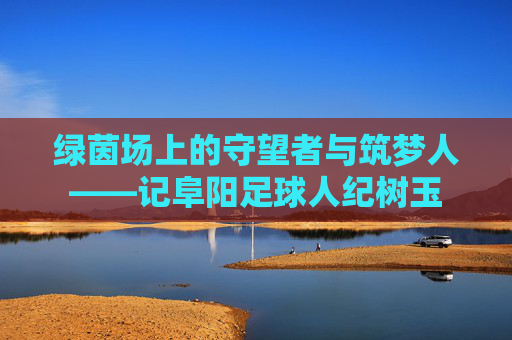绿茵场上的守望者与筑梦人——记阜阳足球人纪树玉