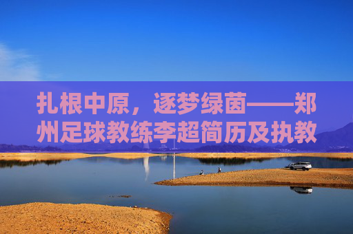 扎根中原,逐梦绿茵——郑州足球教练李超简历及执教生涯回顾