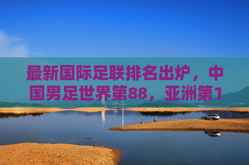 最新国际足联排名出炉,中国男足世界第88,亚洲第13,冲击世界杯之路在何方?