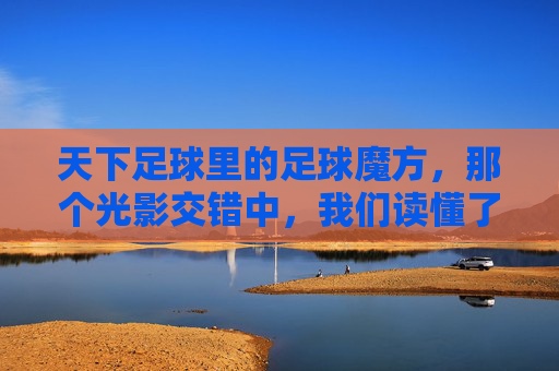 天下足球里的足球魔方,那个光影交错中,我们读懂了足球的热爱