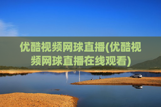 优酷视频网球直播(优酷视频网球直播在线观看)