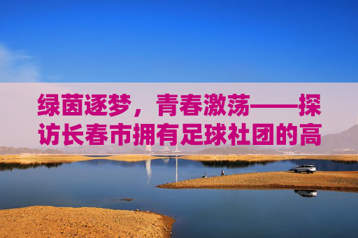 绿茵逐梦,青春激荡——探访长春市拥有足球社团的高中