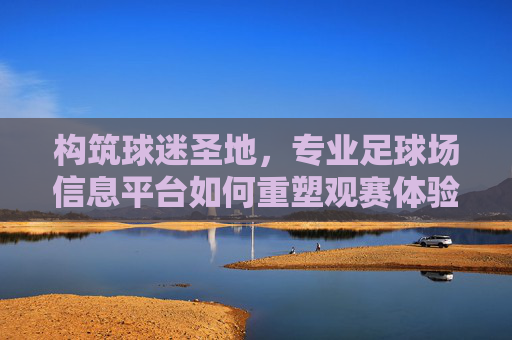 构筑球迷圣地,专业足球场信息平台如何重塑观赛体验与产业生态