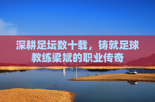 深耕足坛数十载,铸就足球教练梁斌的职业传奇
