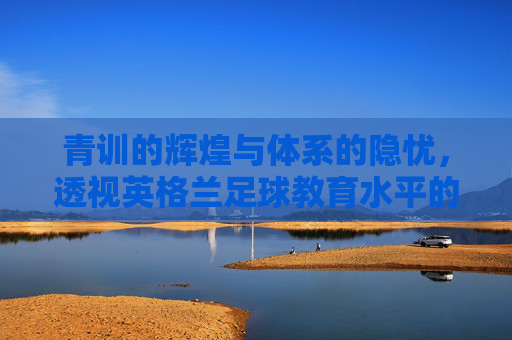 青训的辉煌与体系的隐忧,透视英格兰足球教育水平的双面性