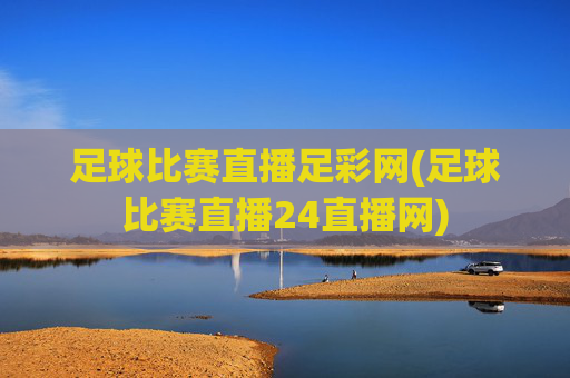 足球比赛直播足彩网(足球比赛直播24直播网)