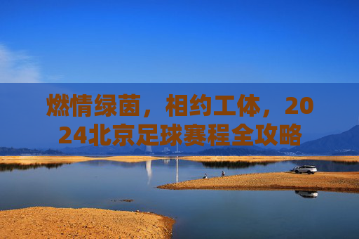 燃情绿茵,相约工体,2024北京足球赛程全攻略