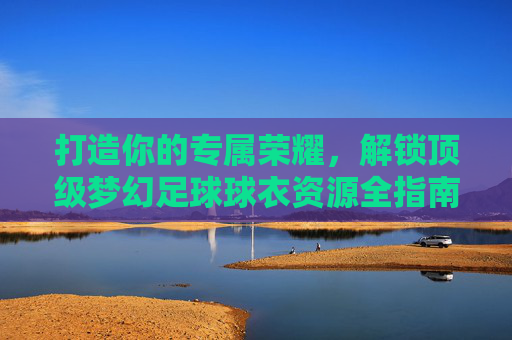 打造你的专属荣耀,解锁顶级梦幻足球球衣资源全指南