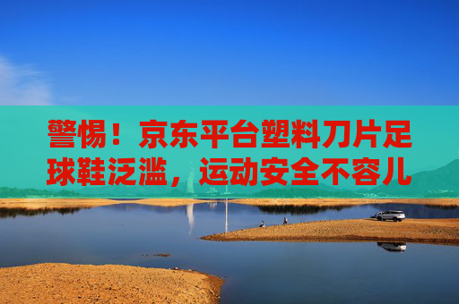 警惕!京东平台塑料刀片足球鞋泛滥,运动安全不容儿戏