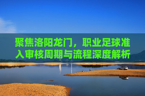 聚焦洛阳龙门,职业足球准入审核周期与流程深度解析
