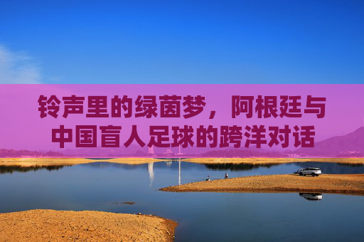 铃声里的绿茵梦,阿根廷与中国盲人足球的跨洋对话
