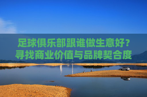 足球俱乐部跟谁做生意好?寻找商业价值与品牌契合度的平衡点