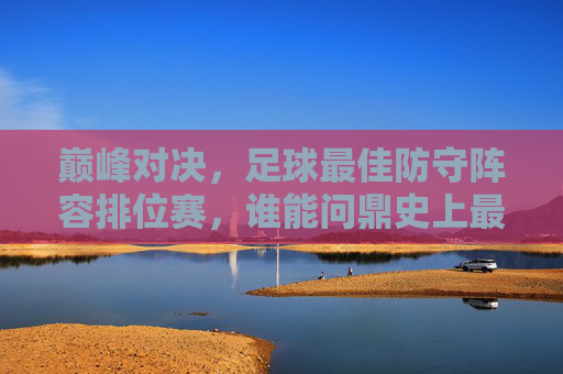 巅峰对决,足球最佳防守阵容排位赛,谁能问鼎史上最强防线?