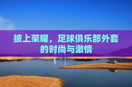 披上荣耀,足球俱乐部外套的时尚与激情