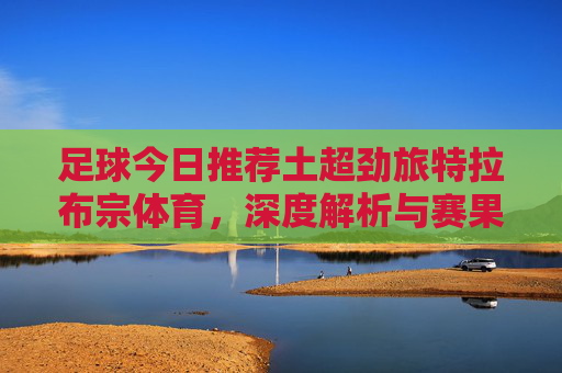 足球今日推荐土超劲旅特拉布宗体育,深度解析与赛果预测