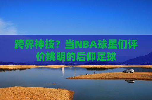 跨界神技?当NBA球星们评价姚明的后仰足球