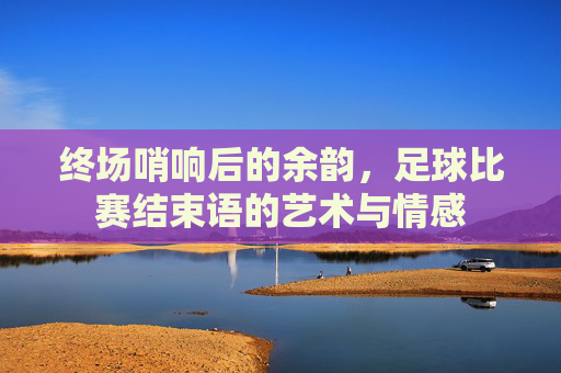 终场哨响后的余韵,足球比赛结束语的艺术与情感