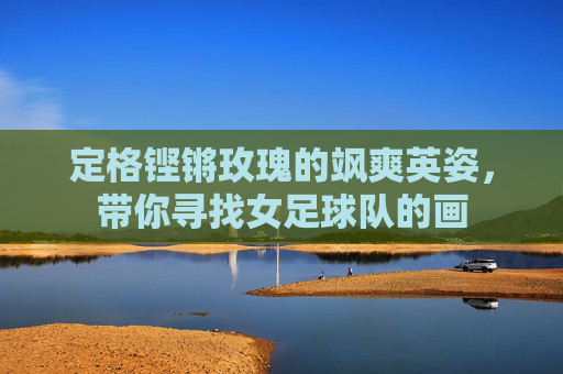 定格铿锵玫瑰的飒爽英姿,带你寻找女足球队的画