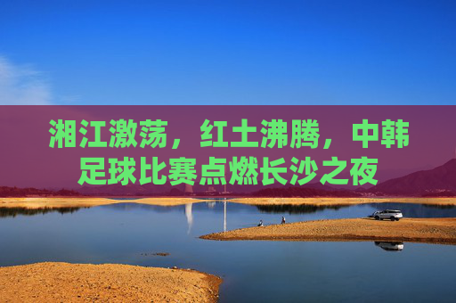 湘江激荡,红土沸腾,中韩足球比赛点燃长沙之夜