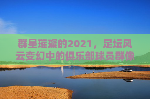 群星璀璨的2021,足坛风云变幻中的俱乐部球员群像