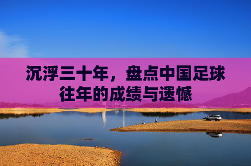 沉浮三十年,盘点中国足球往年的成绩与遗憾