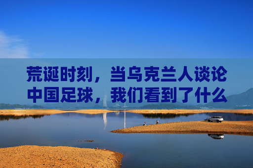 荒诞时刻,当乌克兰人谈论中国足球,我们看到了什么?