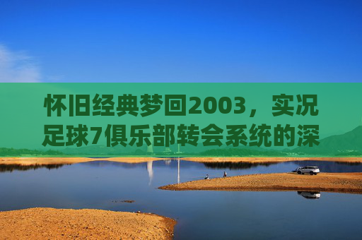 怀旧经典梦回2003,实况足球7俱乐部转会系统的深度解析与回忆