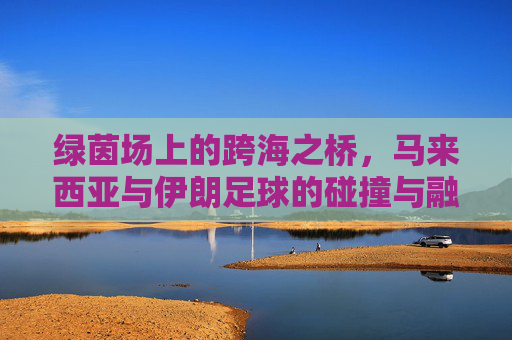 绿茵场上的跨海之桥,马来西亚与伊朗足球的碰撞与融合