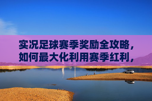 实况足球赛季奖励全攻略,如何最大化利用赛季红利,打造梦幻阵容?