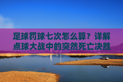 足球罚球七次怎么算?详解点球大战中的突然死亡决胜机制